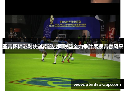 亚青杯精彩对决越南迎战阿联酋全力争胜展现青春风采