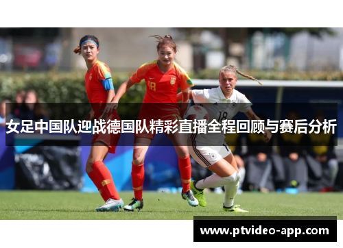 女足中国队迎战德国队精彩直播全程回顾与赛后分析
